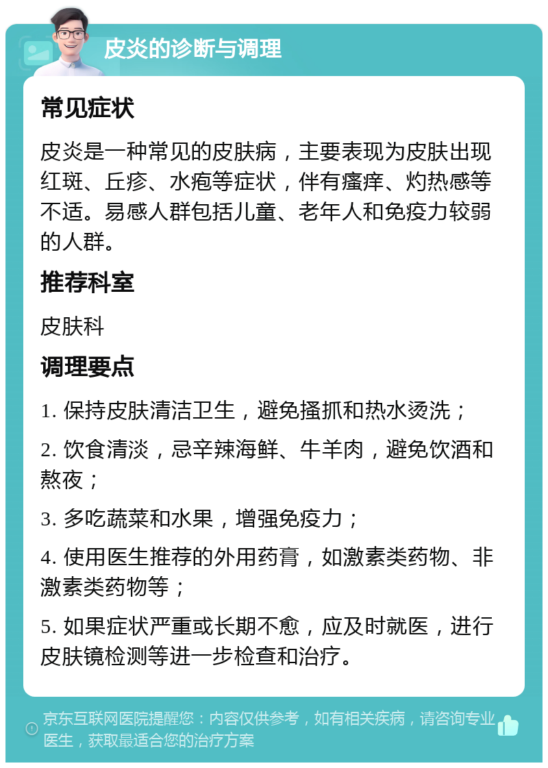 皮炎的诊断与调理 常见症状 皮炎是一种常见的皮肤病，主要表现为皮肤出现红斑、丘疹、水疱等症状，伴有瘙痒、灼热感等不适。易感人群包括儿童、老年人和免疫力较弱的人群。 推荐科室 皮肤科 调理要点 1. 保持皮肤清洁卫生，避免搔抓和热水烫洗； 2. 饮食清淡，忌辛辣海鲜、牛羊肉，避免饮酒和熬夜； 3. 多吃蔬菜和水果，增强免疫力； 4. 使用医生推荐的外用药膏，如激素类药物、非激素类药物等； 5. 如果症状严重或长期不愈，应及时就医，进行皮肤镜检测等进一步检查和治疗。