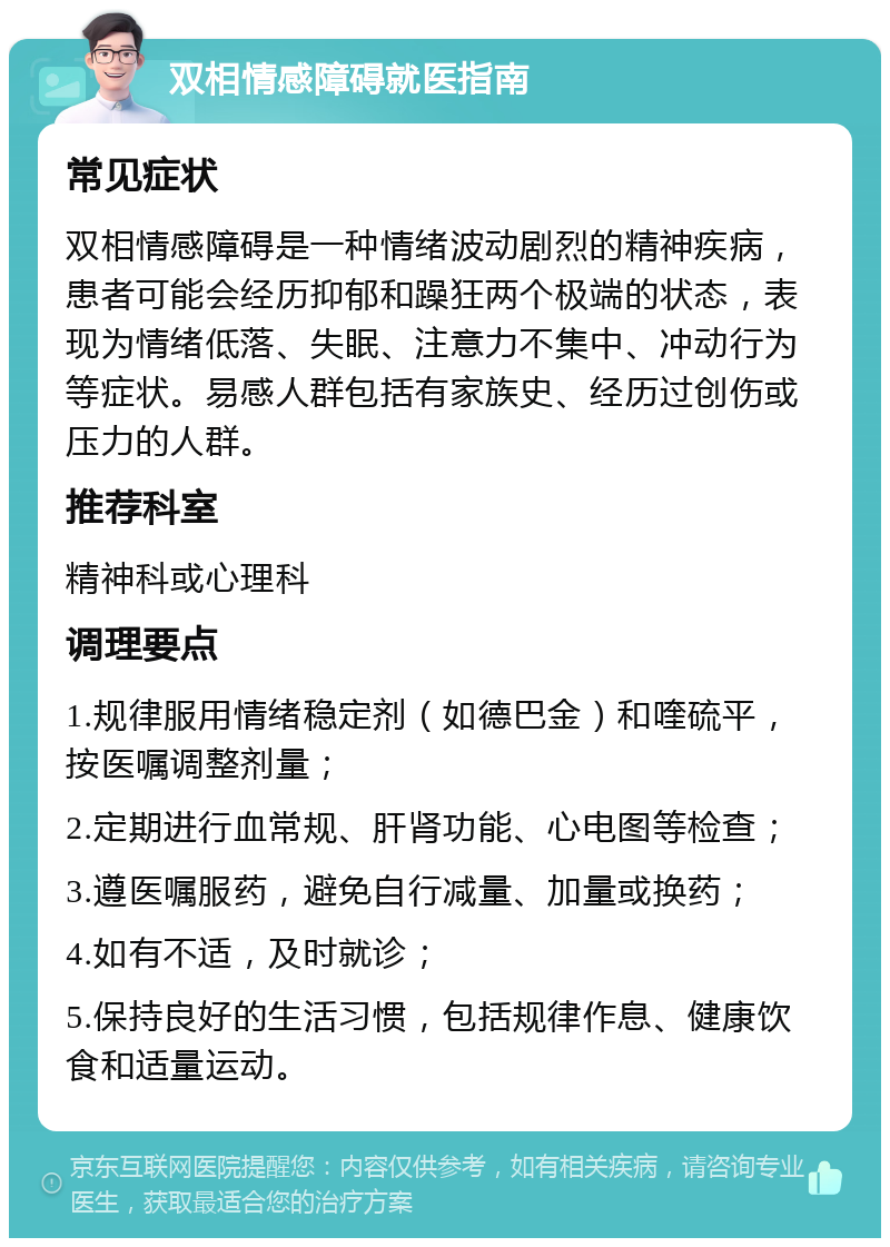 双相情感障碍就医指南 常见症状 双相情感障碍是一种情绪波动剧烈的精神疾病，患者可能会经历抑郁和躁狂两个极端的状态，表现为情绪低落、失眠、注意力不集中、冲动行为等症状。易感人群包括有家族史、经历过创伤或压力的人群。 推荐科室 精神科或心理科 调理要点 1.规律服用情绪稳定剂（如德巴金）和喹硫平，按医嘱调整剂量； 2.定期进行血常规、肝肾功能、心电图等检查； 3.遵医嘱服药，避免自行减量、加量或换药； 4.如有不适，及时就诊； 5.保持良好的生活习惯，包括规律作息、健康饮食和适量运动。