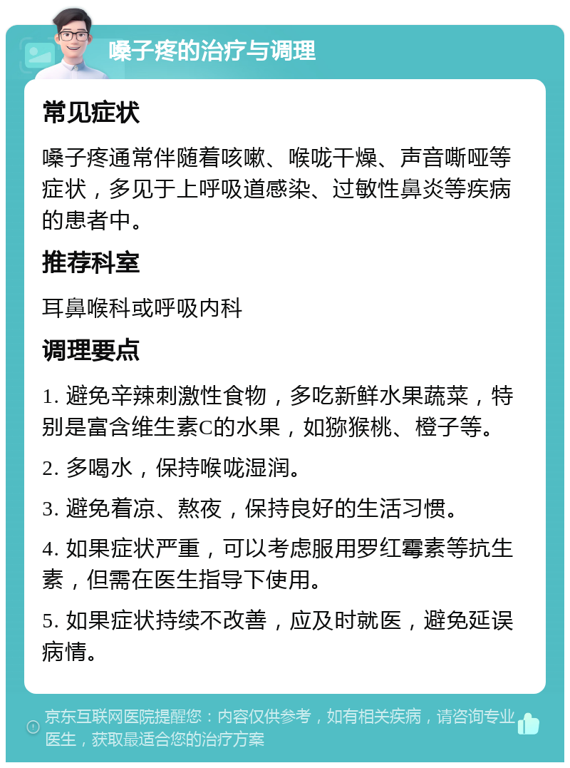 嗓子疼的治疗与调理 常见症状 嗓子疼通常伴随着咳嗽、喉咙干燥、声音嘶哑等症状，多见于上呼吸道感染、过敏性鼻炎等疾病的患者中。 推荐科室 耳鼻喉科或呼吸内科 调理要点 1. 避免辛辣刺激性食物，多吃新鲜水果蔬菜，特别是富含维生素C的水果，如猕猴桃、橙子等。 2. 多喝水，保持喉咙湿润。 3. 避免着凉、熬夜，保持良好的生活习惯。 4. 如果症状严重，可以考虑服用罗红霉素等抗生素，但需在医生指导下使用。 5. 如果症状持续不改善，应及时就医，避免延误病情。