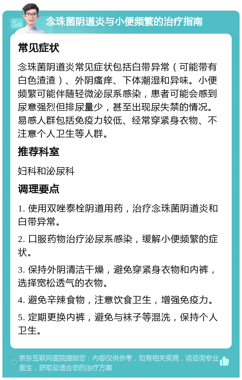 念珠菌阴道炎与小便频繁的治疗指南 常见症状 念珠菌阴道炎常见症状包括白带异常（可能带有白色渣渣）、外阴瘙痒、下体潮湿和异味。小便频繁可能伴随轻微泌尿系感染，患者可能会感到尿意强烈但排尿量少，甚至出现尿失禁的情况。易感人群包括免疫力较低、经常穿紧身衣物、不注意个人卫生等人群。 推荐科室 妇科和泌尿科 调理要点 1. 使用双唑泰栓阴道用药，治疗念珠菌阴道炎和白带异常。 2. 口服药物治疗泌尿系感染，缓解小便频繁的症状。 3. 保持外阴清洁干燥，避免穿紧身衣物和内裤，选择宽松透气的衣物。 4. 避免辛辣食物，注意饮食卫生，增强免疫力。 5. 定期更换内裤，避免与袜子等混洗，保持个人卫生。