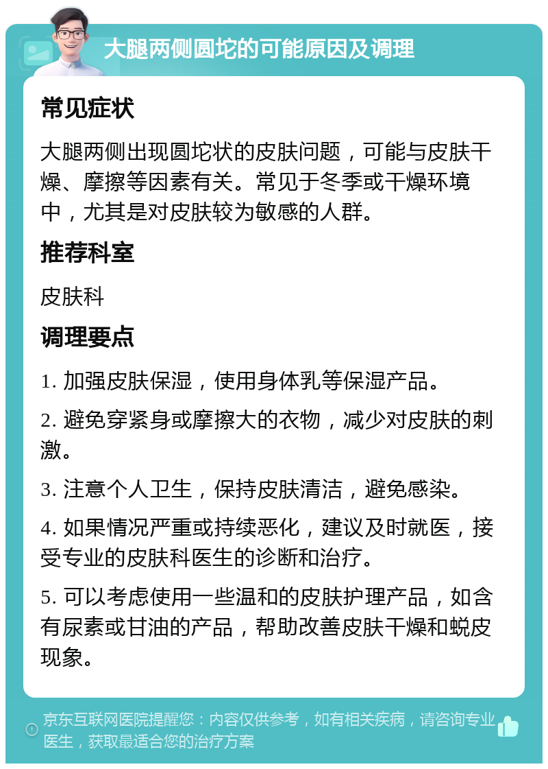 大腿两侧圆坨的可能原因及调理 常见症状 大腿两侧出现圆坨状的皮肤问题，可能与皮肤干燥、摩擦等因素有关。常见于冬季或干燥环境中，尤其是对皮肤较为敏感的人群。 推荐科室 皮肤科 调理要点 1. 加强皮肤保湿，使用身体乳等保湿产品。 2. 避免穿紧身或摩擦大的衣物，减少对皮肤的刺激。 3. 注意个人卫生，保持皮肤清洁，避免感染。 4. 如果情况严重或持续恶化，建议及时就医，接受专业的皮肤科医生的诊断和治疗。 5. 可以考虑使用一些温和的皮肤护理产品，如含有尿素或甘油的产品，帮助改善皮肤干燥和蜕皮现象。