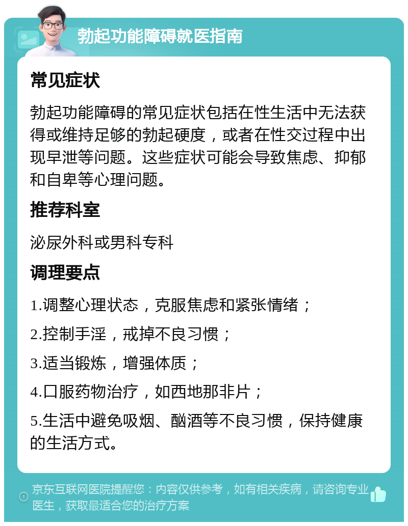 勃起功能障碍就医指南 常见症状 勃起功能障碍的常见症状包括在性生活中无法获得或维持足够的勃起硬度，或者在性交过程中出现早泄等问题。这些症状可能会导致焦虑、抑郁和自卑等心理问题。 推荐科室 泌尿外科或男科专科 调理要点 1.调整心理状态，克服焦虑和紧张情绪； 2.控制手淫，戒掉不良习惯； 3.适当锻炼，增强体质； 4.口服药物治疗，如西地那非片； 5.生活中避免吸烟、酗酒等不良习惯，保持健康的生活方式。