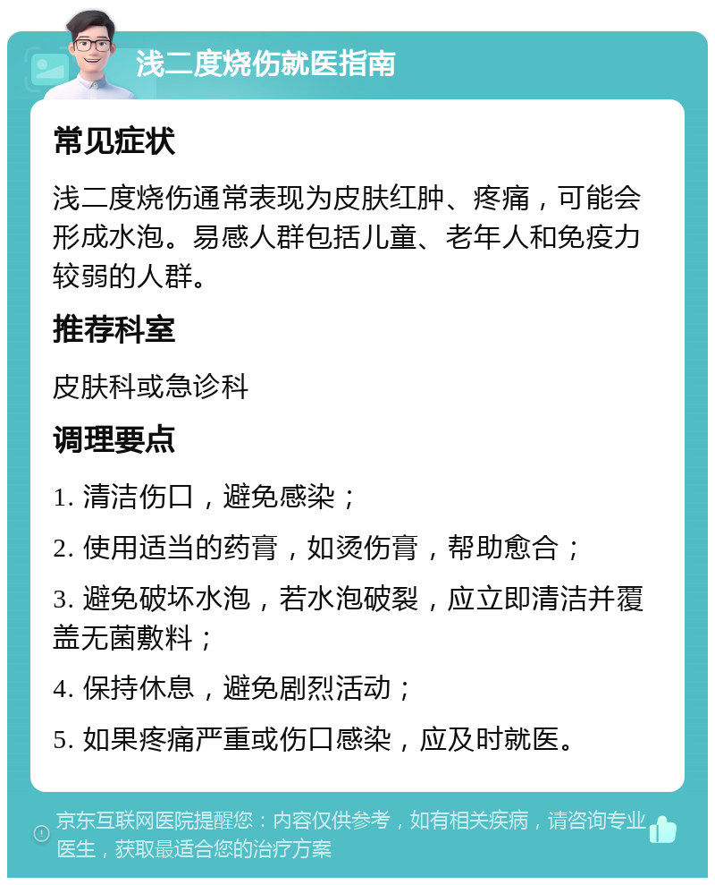 浅二度烧伤就医指南 常见症状 浅二度烧伤通常表现为皮肤红肿、疼痛，可能会形成水泡。易感人群包括儿童、老年人和免疫力较弱的人群。 推荐科室 皮肤科或急诊科 调理要点 1. 清洁伤口，避免感染； 2. 使用适当的药膏，如烫伤膏，帮助愈合； 3. 避免破坏水泡，若水泡破裂，应立即清洁并覆盖无菌敷料； 4. 保持休息，避免剧烈活动； 5. 如果疼痛严重或伤口感染，应及时就医。