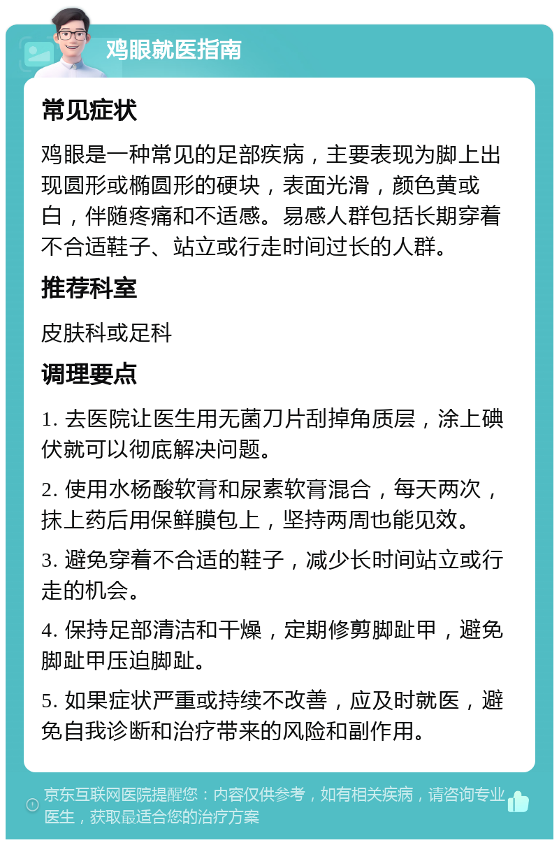 鸡眼就医指南 常见症状 鸡眼是一种常见的足部疾病，主要表现为脚上出现圆形或椭圆形的硬块，表面光滑，颜色黄或白，伴随疼痛和不适感。易感人群包括长期穿着不合适鞋子、站立或行走时间过长的人群。 推荐科室 皮肤科或足科 调理要点 1. 去医院让医生用无菌刀片刮掉角质层，涂上碘伏就可以彻底解决问题。 2. 使用水杨酸软膏和尿素软膏混合，每天两次，抹上药后用保鲜膜包上，坚持两周也能见效。 3. 避免穿着不合适的鞋子，减少长时间站立或行走的机会。 4. 保持足部清洁和干燥，定期修剪脚趾甲，避免脚趾甲压迫脚趾。 5. 如果症状严重或持续不改善，应及时就医，避免自我诊断和治疗带来的风险和副作用。