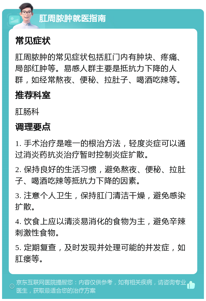 肛周脓肿就医指南 常见症状 肛周脓肿的常见症状包括肛门内有肿块、疼痛、局部红肿等。易感人群主要是抵抗力下降的人群，如经常熬夜、便秘、拉肚子、喝酒吃辣等。 推荐科室 肛肠科 调理要点 1. 手术治疗是唯一的根治方法，轻度炎症可以通过消炎药抗炎治疗暂时控制炎症扩散。 2. 保持良好的生活习惯，避免熬夜、便秘、拉肚子、喝酒吃辣等抵抗力下降的因素。 3. 注意个人卫生，保持肛门清洁干燥，避免感染扩散。 4. 饮食上应以清淡易消化的食物为主，避免辛辣刺激性食物。 5. 定期复查，及时发现并处理可能的并发症，如肛瘘等。