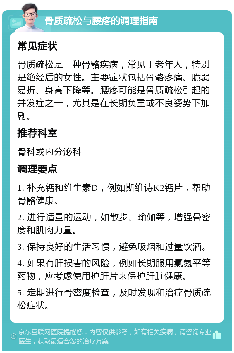 骨质疏松与腰疼的调理指南 常见症状 骨质疏松是一种骨骼疾病，常见于老年人，特别是绝经后的女性。主要症状包括骨骼疼痛、脆弱易折、身高下降等。腰疼可能是骨质疏松引起的并发症之一，尤其是在长期负重或不良姿势下加剧。 推荐科室 骨科或内分泌科 调理要点 1. 补充钙和维生素D，例如斯维诗K2钙片，帮助骨骼健康。 2. 进行适量的运动，如散步、瑜伽等，增强骨密度和肌肉力量。 3. 保持良好的生活习惯，避免吸烟和过量饮酒。 4. 如果有肝损害的风险，例如长期服用氯氮平等药物，应考虑使用护肝片来保护肝脏健康。 5. 定期进行骨密度检查，及时发现和治疗骨质疏松症状。