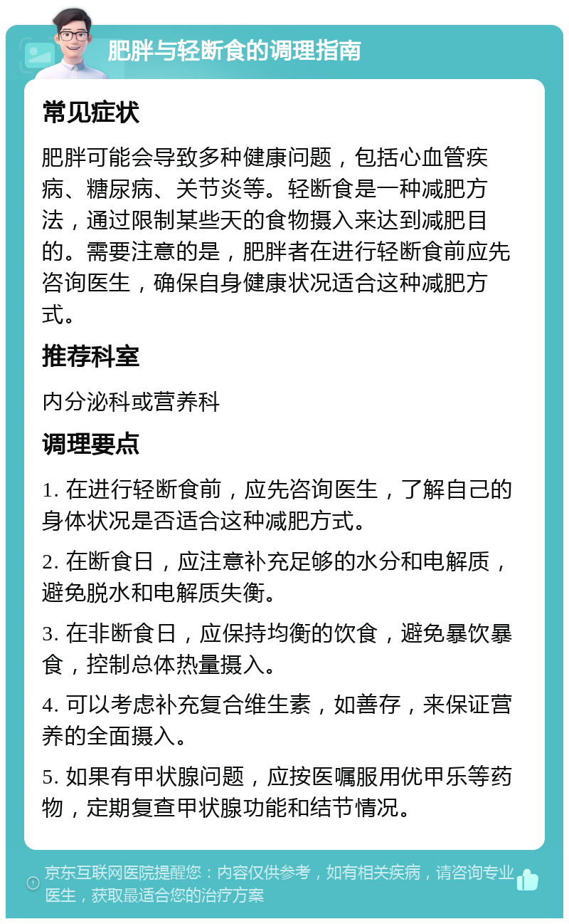 肥胖与轻断食的调理指南 常见症状 肥胖可能会导致多种健康问题，包括心血管疾病、糖尿病、关节炎等。轻断食是一种减肥方法，通过限制某些天的食物摄入来达到减肥目的。需要注意的是，肥胖者在进行轻断食前应先咨询医生，确保自身健康状况适合这种减肥方式。 推荐科室 内分泌科或营养科 调理要点 1. 在进行轻断食前，应先咨询医生，了解自己的身体状况是否适合这种减肥方式。 2. 在断食日，应注意补充足够的水分和电解质，避免脱水和电解质失衡。 3. 在非断食日，应保持均衡的饮食，避免暴饮暴食，控制总体热量摄入。 4. 可以考虑补充复合维生素，如善存，来保证营养的全面摄入。 5. 如果有甲状腺问题，应按医嘱服用优甲乐等药物，定期复查甲状腺功能和结节情况。