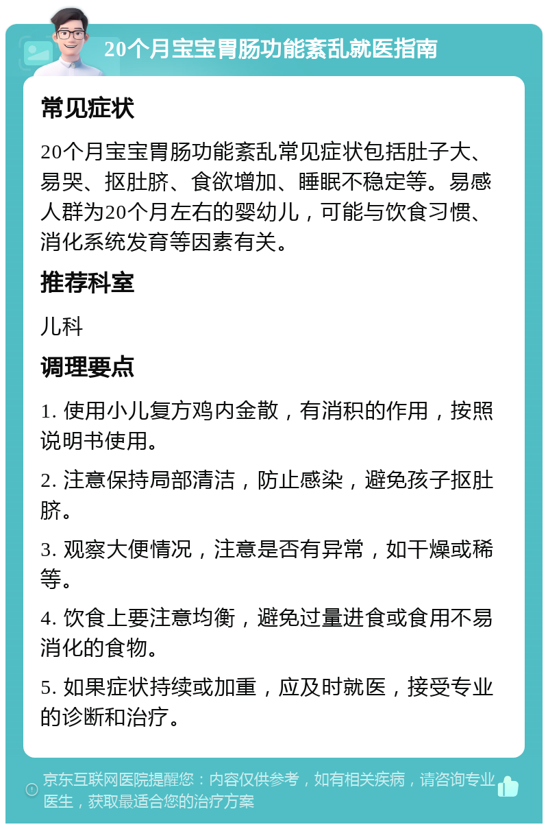 20个月宝宝胃肠功能紊乱就医指南 常见症状 20个月宝宝胃肠功能紊乱常见症状包括肚子大、易哭、抠肚脐、食欲增加、睡眠不稳定等。易感人群为20个月左右的婴幼儿，可能与饮食习惯、消化系统发育等因素有关。 推荐科室 儿科 调理要点 1. 使用小儿复方鸡内金散，有消积的作用，按照说明书使用。 2. 注意保持局部清洁，防止感染，避免孩子抠肚脐。 3. 观察大便情况，注意是否有异常，如干燥或稀等。 4. 饮食上要注意均衡，避免过量进食或食用不易消化的食物。 5. 如果症状持续或加重，应及时就医，接受专业的诊断和治疗。