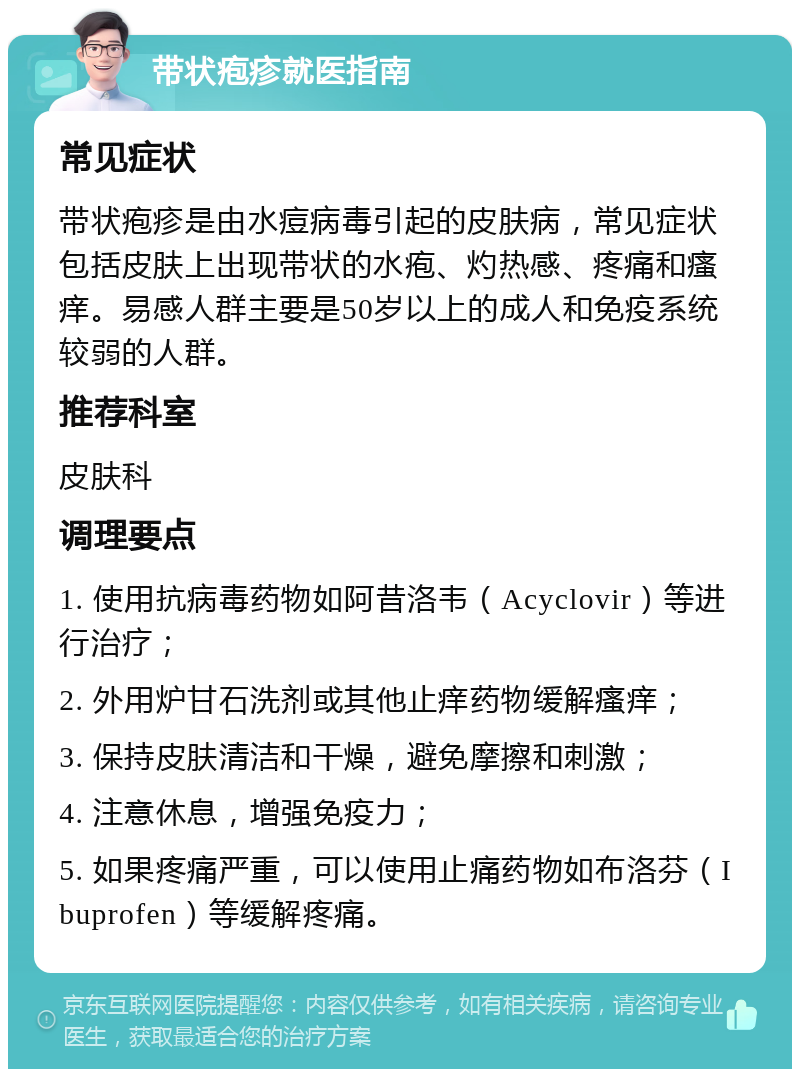 带状疱疹就医指南 常见症状 带状疱疹是由水痘病毒引起的皮肤病，常见症状包括皮肤上出现带状的水疱、灼热感、疼痛和瘙痒。易感人群主要是50岁以上的成人和免疫系统较弱的人群。 推荐科室 皮肤科 调理要点 1. 使用抗病毒药物如阿昔洛韦（Acyclovir）等进行治疗； 2. 外用炉甘石洗剂或其他止痒药物缓解瘙痒； 3. 保持皮肤清洁和干燥，避免摩擦和刺激； 4. 注意休息，增强免疫力； 5. 如果疼痛严重，可以使用止痛药物如布洛芬（Ibuprofen）等缓解疼痛。