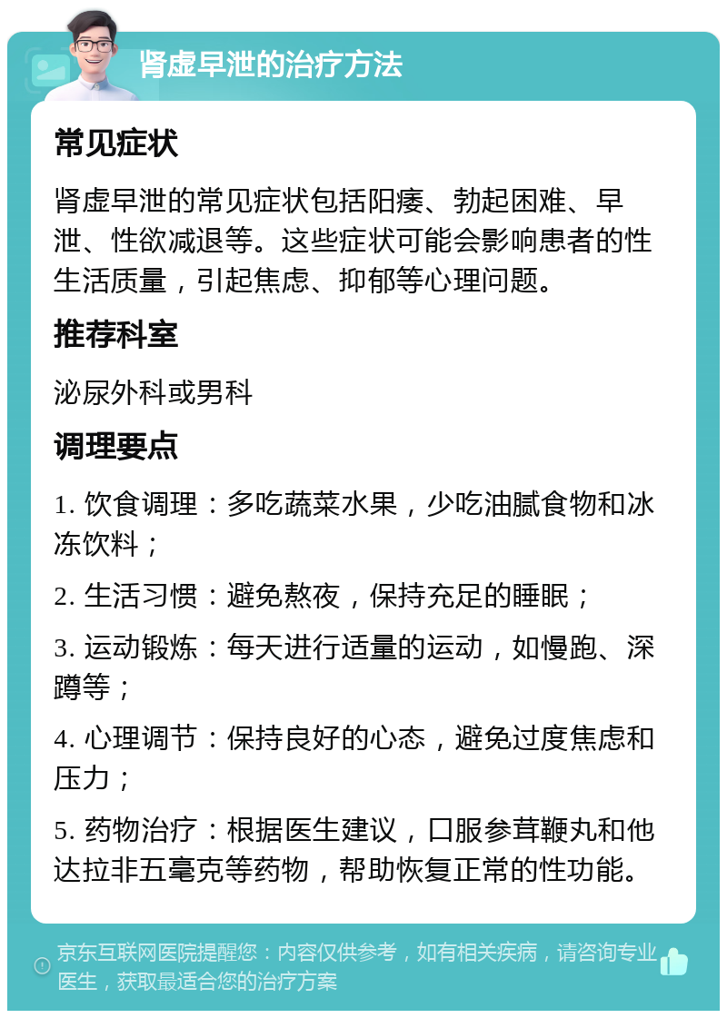 肾虚早泄的治疗方法 常见症状 肾虚早泄的常见症状包括阳痿、勃起困难、早泄、性欲减退等。这些症状可能会影响患者的性生活质量，引起焦虑、抑郁等心理问题。 推荐科室 泌尿外科或男科 调理要点 1. 饮食调理：多吃蔬菜水果，少吃油腻食物和冰冻饮料； 2. 生活习惯：避免熬夜，保持充足的睡眠； 3. 运动锻炼：每天进行适量的运动，如慢跑、深蹲等； 4. 心理调节：保持良好的心态，避免过度焦虑和压力； 5. 药物治疗：根据医生建议，口服参茸鞭丸和他达拉非五毫克等药物，帮助恢复正常的性功能。