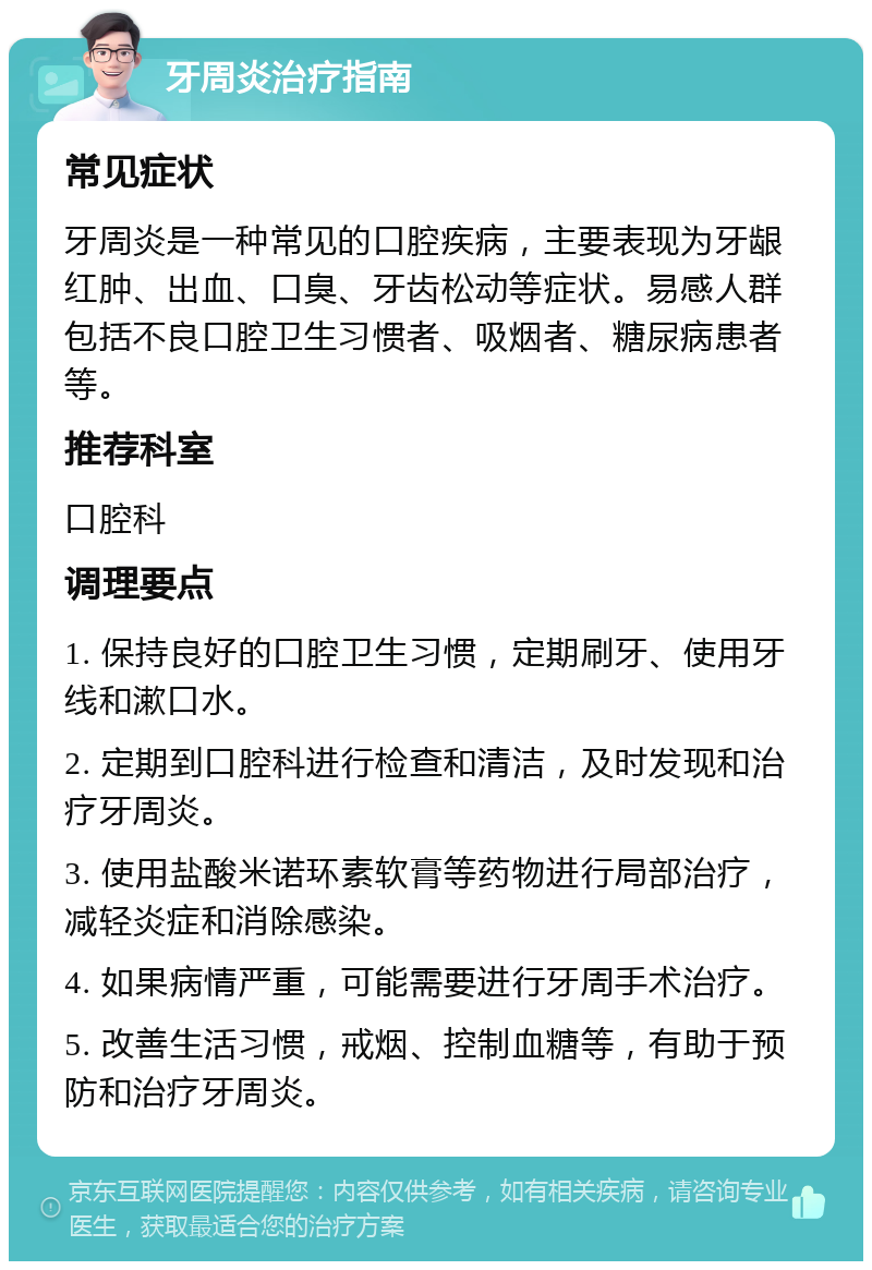 牙周炎治疗指南 常见症状 牙周炎是一种常见的口腔疾病，主要表现为牙龈红肿、出血、口臭、牙齿松动等症状。易感人群包括不良口腔卫生习惯者、吸烟者、糖尿病患者等。 推荐科室 口腔科 调理要点 1. 保持良好的口腔卫生习惯，定期刷牙、使用牙线和漱口水。 2. 定期到口腔科进行检查和清洁，及时发现和治疗牙周炎。 3. 使用盐酸米诺环素软膏等药物进行局部治疗，减轻炎症和消除感染。 4. 如果病情严重，可能需要进行牙周手术治疗。 5. 改善生活习惯，戒烟、控制血糖等，有助于预防和治疗牙周炎。