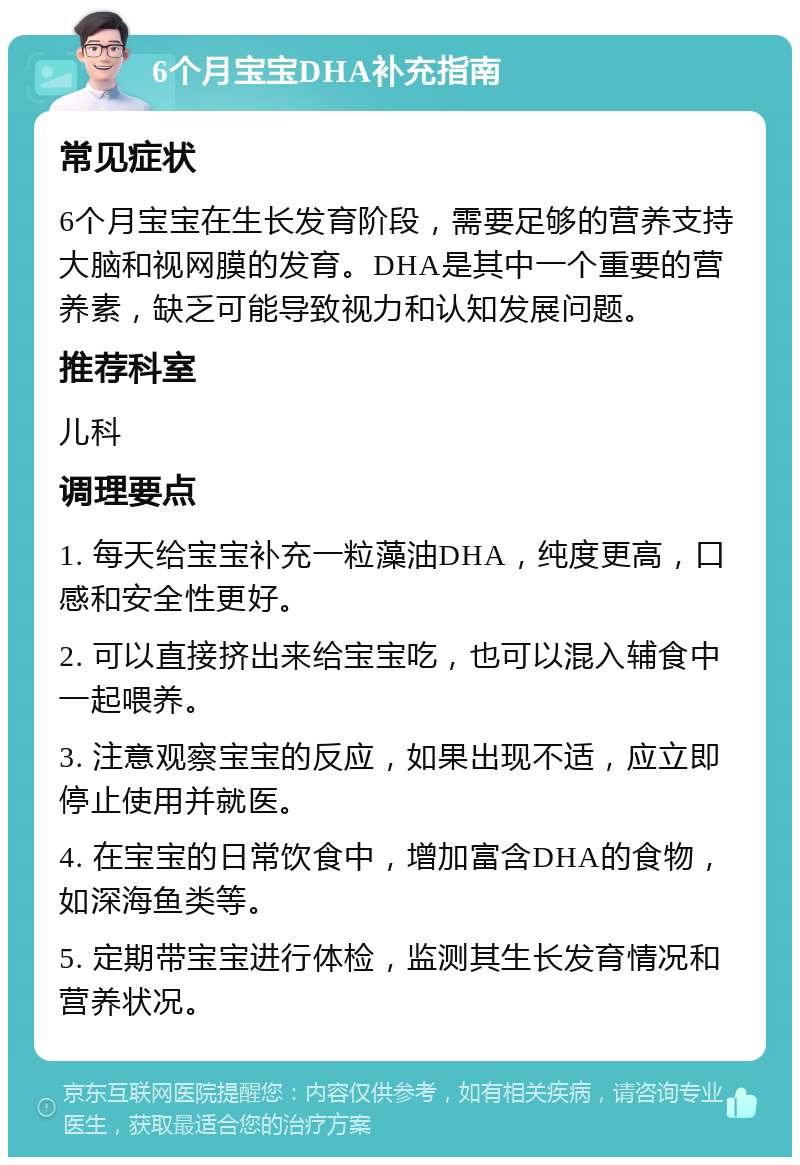 6个月宝宝DHA补充指南 常见症状 6个月宝宝在生长发育阶段，需要足够的营养支持大脑和视网膜的发育。DHA是其中一个重要的营养素，缺乏可能导致视力和认知发展问题。 推荐科室 儿科 调理要点 1. 每天给宝宝补充一粒藻油DHA，纯度更高，口感和安全性更好。 2. 可以直接挤出来给宝宝吃，也可以混入辅食中一起喂养。 3. 注意观察宝宝的反应，如果出现不适，应立即停止使用并就医。 4. 在宝宝的日常饮食中，增加富含DHA的食物，如深海鱼类等。 5. 定期带宝宝进行体检，监测其生长发育情况和营养状况。