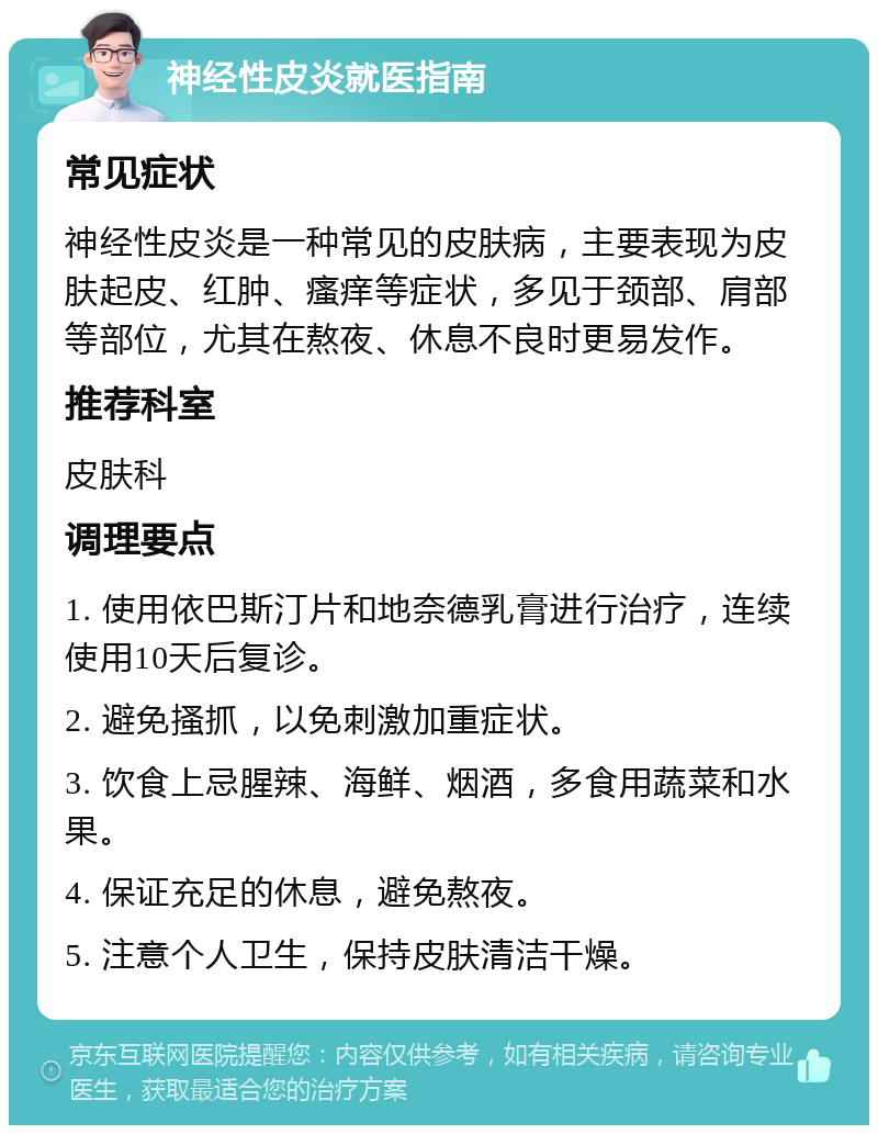 神经性皮炎就医指南 常见症状 神经性皮炎是一种常见的皮肤病，主要表现为皮肤起皮、红肿、瘙痒等症状，多见于颈部、肩部等部位，尤其在熬夜、休息不良时更易发作。 推荐科室 皮肤科 调理要点 1. 使用依巴斯汀片和地奈德乳膏进行治疗，连续使用10天后复诊。 2. 避免搔抓，以免刺激加重症状。 3. 饮食上忌腥辣、海鲜、烟酒，多食用蔬菜和水果。 4. 保证充足的休息，避免熬夜。 5. 注意个人卫生，保持皮肤清洁干燥。