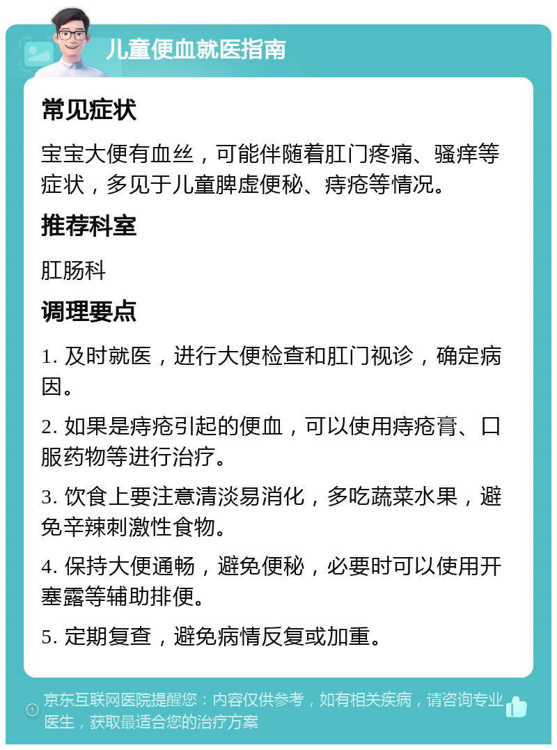 儿童便血就医指南 常见症状 宝宝大便有血丝，可能伴随着肛门疼痛、骚痒等症状，多见于儿童脾虚便秘、痔疮等情况。 推荐科室 肛肠科 调理要点 1. 及时就医，进行大便检查和肛门视诊，确定病因。 2. 如果是痔疮引起的便血，可以使用痔疮膏、口服药物等进行治疗。 3. 饮食上要注意清淡易消化，多吃蔬菜水果，避免辛辣刺激性食物。 4. 保持大便通畅，避免便秘，必要时可以使用开塞露等辅助排便。 5. 定期复查，避免病情反复或加重。