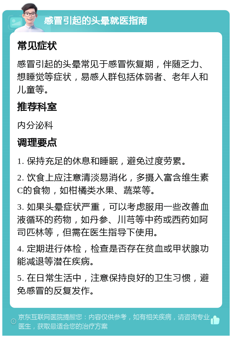 感冒引起的头晕就医指南 常见症状 感冒引起的头晕常见于感冒恢复期，伴随乏力、想睡觉等症状，易感人群包括体弱者、老年人和儿童等。 推荐科室 内分泌科 调理要点 1. 保持充足的休息和睡眠，避免过度劳累。 2. 饮食上应注意清淡易消化，多摄入富含维生素C的食物，如柑橘类水果、蔬菜等。 3. 如果头晕症状严重，可以考虑服用一些改善血液循环的药物，如丹参、川芎等中药或西药如阿司匹林等，但需在医生指导下使用。 4. 定期进行体检，检查是否存在贫血或甲状腺功能减退等潜在疾病。 5. 在日常生活中，注意保持良好的卫生习惯，避免感冒的反复发作。