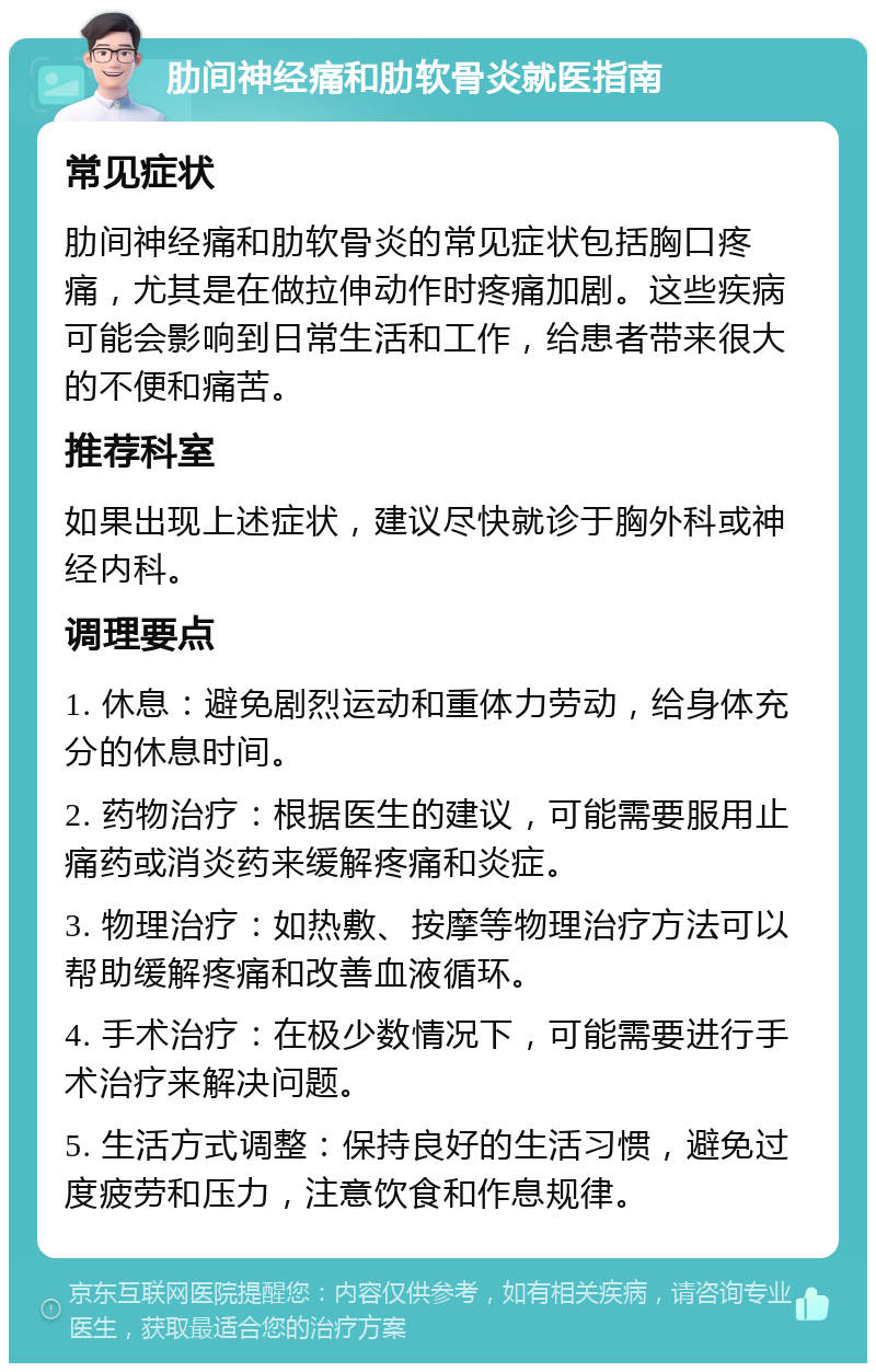 肋间神经痛和肋软骨炎就医指南 常见症状 肋间神经痛和肋软骨炎的常见症状包括胸口疼痛，尤其是在做拉伸动作时疼痛加剧。这些疾病可能会影响到日常生活和工作，给患者带来很大的不便和痛苦。 推荐科室 如果出现上述症状，建议尽快就诊于胸外科或神经内科。 调理要点 1. 休息：避免剧烈运动和重体力劳动，给身体充分的休息时间。 2. 药物治疗：根据医生的建议，可能需要服用止痛药或消炎药来缓解疼痛和炎症。 3. 物理治疗：如热敷、按摩等物理治疗方法可以帮助缓解疼痛和改善血液循环。 4. 手术治疗：在极少数情况下，可能需要进行手术治疗来解决问题。 5. 生活方式调整：保持良好的生活习惯，避免过度疲劳和压力，注意饮食和作息规律。