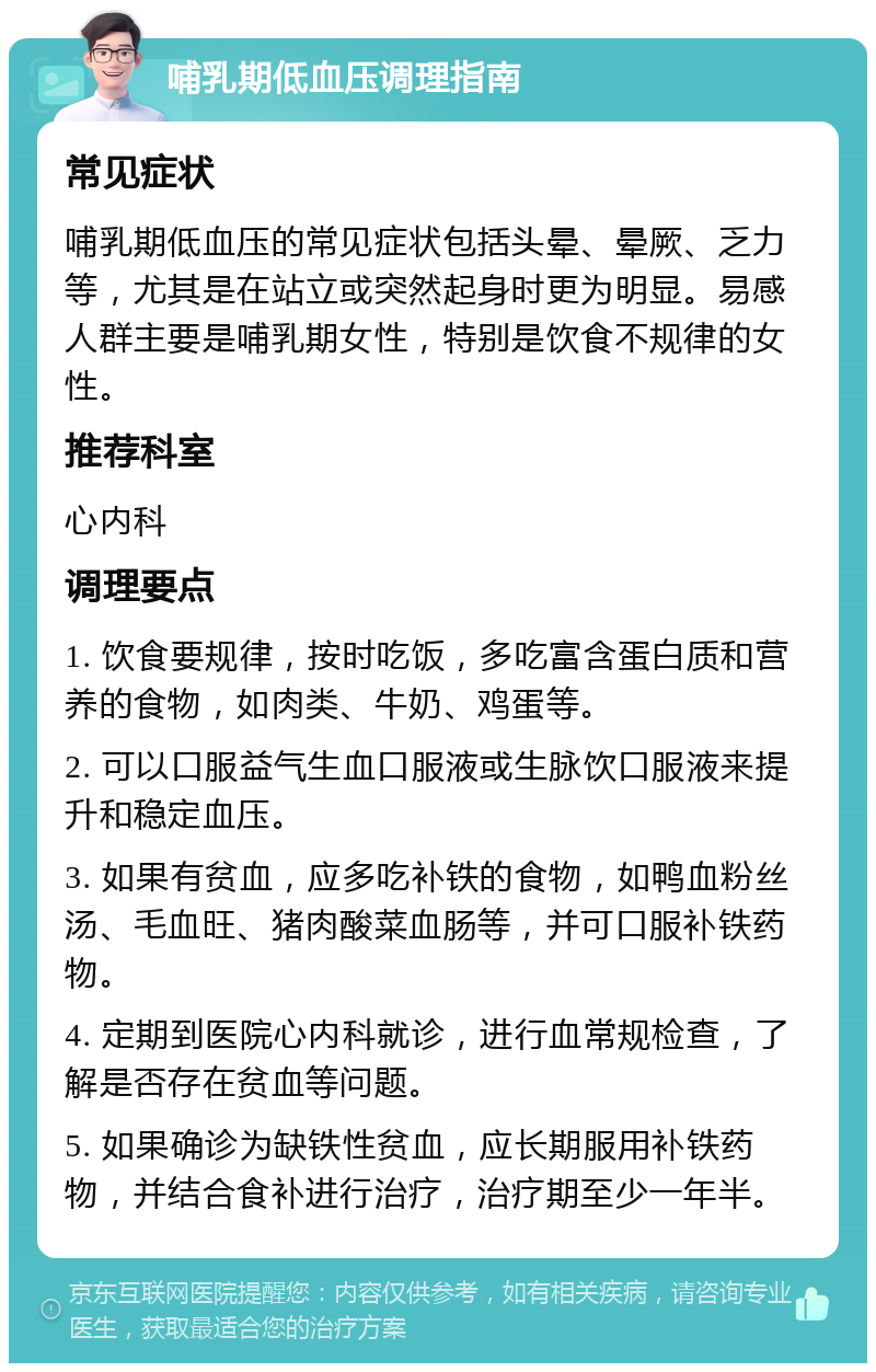 哺乳期低血压调理指南 常见症状 哺乳期低血压的常见症状包括头晕、晕厥、乏力等，尤其是在站立或突然起身时更为明显。易感人群主要是哺乳期女性，特别是饮食不规律的女性。 推荐科室 心内科 调理要点 1. 饮食要规律，按时吃饭，多吃富含蛋白质和营养的食物，如肉类、牛奶、鸡蛋等。 2. 可以口服益气生血口服液或生脉饮口服液来提升和稳定血压。 3. 如果有贫血，应多吃补铁的食物，如鸭血粉丝汤、毛血旺、猪肉酸菜血肠等，并可口服补铁药物。 4. 定期到医院心内科就诊，进行血常规检查，了解是否存在贫血等问题。 5. 如果确诊为缺铁性贫血，应长期服用补铁药物，并结合食补进行治疗，治疗期至少一年半。