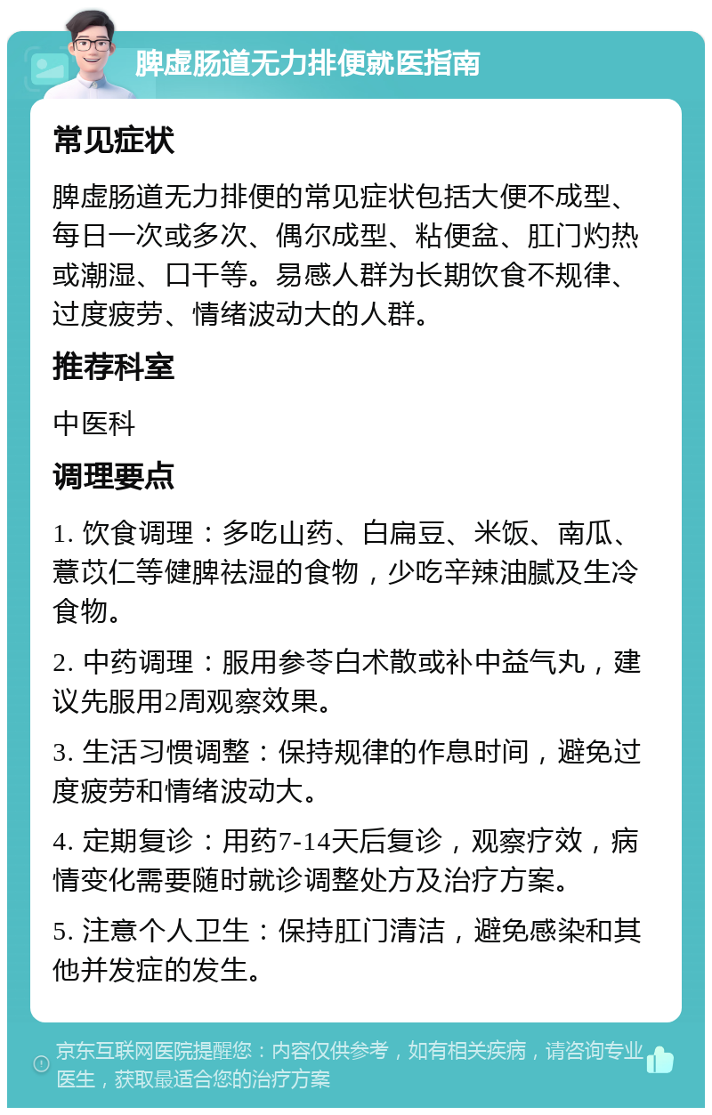 脾虚肠道无力排便就医指南 常见症状 脾虚肠道无力排便的常见症状包括大便不成型、每日一次或多次、偶尔成型、粘便盆、肛门灼热或潮湿、口干等。易感人群为长期饮食不规律、过度疲劳、情绪波动大的人群。 推荐科室 中医科 调理要点 1. 饮食调理：多吃山药、白扁豆、米饭、南瓜、薏苡仁等健脾祛湿的食物，少吃辛辣油腻及生冷食物。 2. 中药调理：服用参苓白术散或补中益气丸，建议先服用2周观察效果。 3. 生活习惯调整：保持规律的作息时间，避免过度疲劳和情绪波动大。 4. 定期复诊：用药7-14天后复诊，观察疗效，病情变化需要随时就诊调整处方及治疗方案。 5. 注意个人卫生：保持肛门清洁，避免感染和其他并发症的发生。