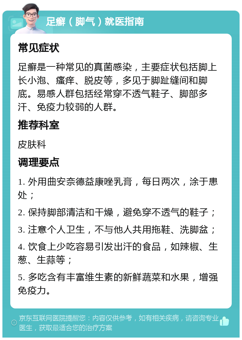 足癣（脚气）就医指南 常见症状 足癣是一种常见的真菌感染，主要症状包括脚上长小泡、瘙痒、脱皮等，多见于脚趾缝间和脚底。易感人群包括经常穿不透气鞋子、脚部多汗、免疫力较弱的人群。 推荐科室 皮肤科 调理要点 1. 外用曲安奈德益康唑乳膏，每日两次，涂于患处； 2. 保持脚部清洁和干燥，避免穿不透气的鞋子； 3. 注意个人卫生，不与他人共用拖鞋、洗脚盆； 4. 饮食上少吃容易引发出汗的食品，如辣椒、生葱、生蒜等； 5. 多吃含有丰富维生素的新鲜蔬菜和水果，增强免疫力。