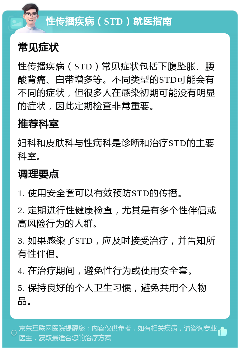 性传播疾病（STD）就医指南 常见症状 性传播疾病（STD）常见症状包括下腹坠胀、腰酸背痛、白带增多等。不同类型的STD可能会有不同的症状，但很多人在感染初期可能没有明显的症状，因此定期检查非常重要。 推荐科室 妇科和皮肤科与性病科是诊断和治疗STD的主要科室。 调理要点 1. 使用安全套可以有效预防STD的传播。 2. 定期进行性健康检查，尤其是有多个性伴侣或高风险行为的人群。 3. 如果感染了STD，应及时接受治疗，并告知所有性伴侣。 4. 在治疗期间，避免性行为或使用安全套。 5. 保持良好的个人卫生习惯，避免共用个人物品。