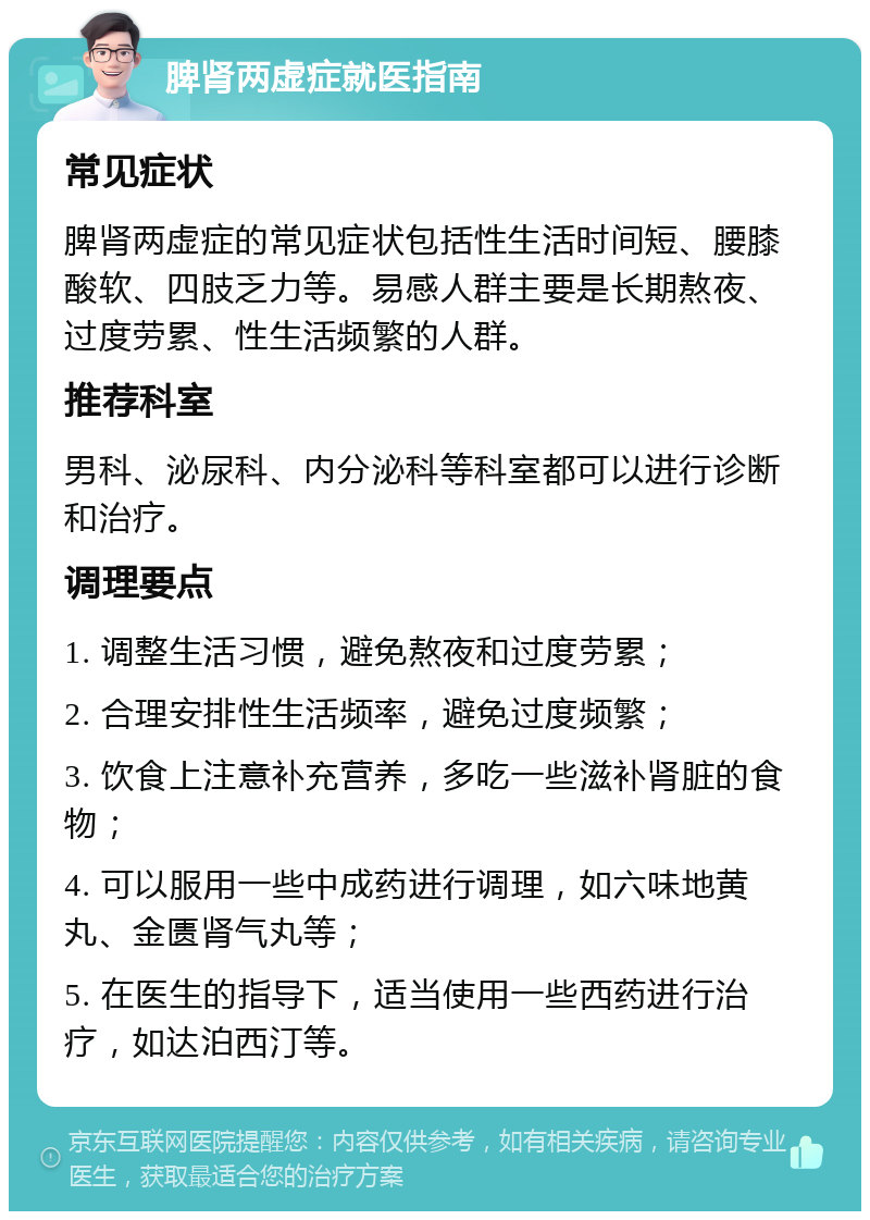 脾肾两虚症就医指南 常见症状 脾肾两虚症的常见症状包括性生活时间短、腰膝酸软、四肢乏力等。易感人群主要是长期熬夜、过度劳累、性生活频繁的人群。 推荐科室 男科、泌尿科、内分泌科等科室都可以进行诊断和治疗。 调理要点 1. 调整生活习惯，避免熬夜和过度劳累； 2. 合理安排性生活频率，避免过度频繁； 3. 饮食上注意补充营养，多吃一些滋补肾脏的食物； 4. 可以服用一些中成药进行调理，如六味地黄丸、金匮肾气丸等； 5. 在医生的指导下，适当使用一些西药进行治疗，如达泊西汀等。