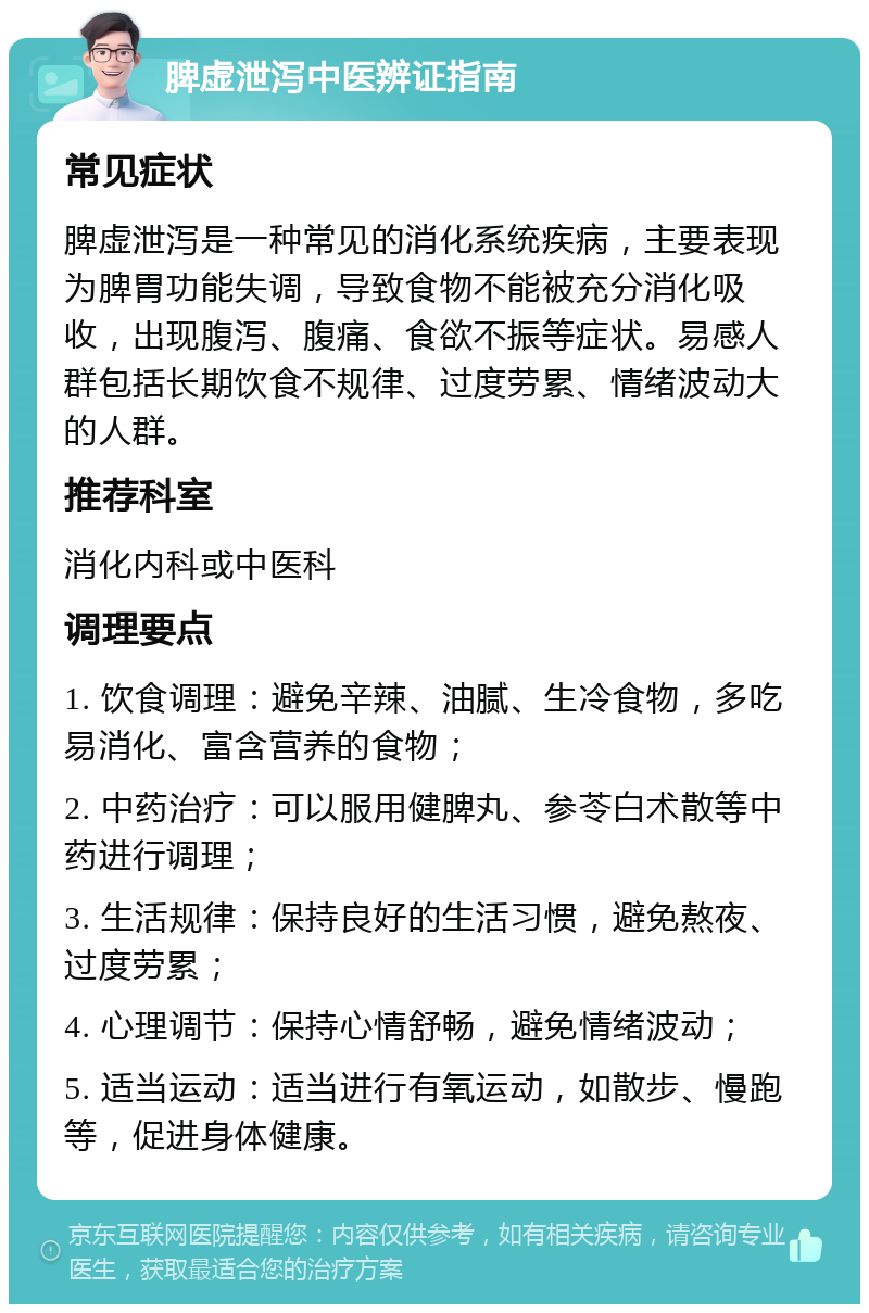 脾虚泄泻中医辨证指南 常见症状 脾虚泄泻是一种常见的消化系统疾病，主要表现为脾胃功能失调，导致食物不能被充分消化吸收，出现腹泻、腹痛、食欲不振等症状。易感人群包括长期饮食不规律、过度劳累、情绪波动大的人群。 推荐科室 消化内科或中医科 调理要点 1. 饮食调理：避免辛辣、油腻、生冷食物，多吃易消化、富含营养的食物； 2. 中药治疗：可以服用健脾丸、参苓白术散等中药进行调理； 3. 生活规律：保持良好的生活习惯，避免熬夜、过度劳累； 4. 心理调节：保持心情舒畅，避免情绪波动； 5. 适当运动：适当进行有氧运动，如散步、慢跑等，促进身体健康。