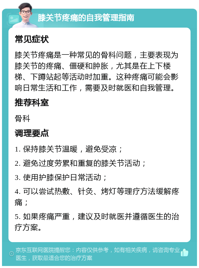 膝关节疼痛的自我管理指南 常见症状 膝关节疼痛是一种常见的骨科问题，主要表现为膝关节的疼痛、僵硬和肿胀，尤其是在上下楼梯、下蹲站起等活动时加重。这种疼痛可能会影响日常生活和工作，需要及时就医和自我管理。 推荐科室 骨科 调理要点 1. 保持膝关节温暖，避免受凉； 2. 避免过度劳累和重复的膝关节活动； 3. 使用护膝保护日常活动； 4. 可以尝试热敷、针灸、烤灯等理疗方法缓解疼痛； 5. 如果疼痛严重，建议及时就医并遵循医生的治疗方案。