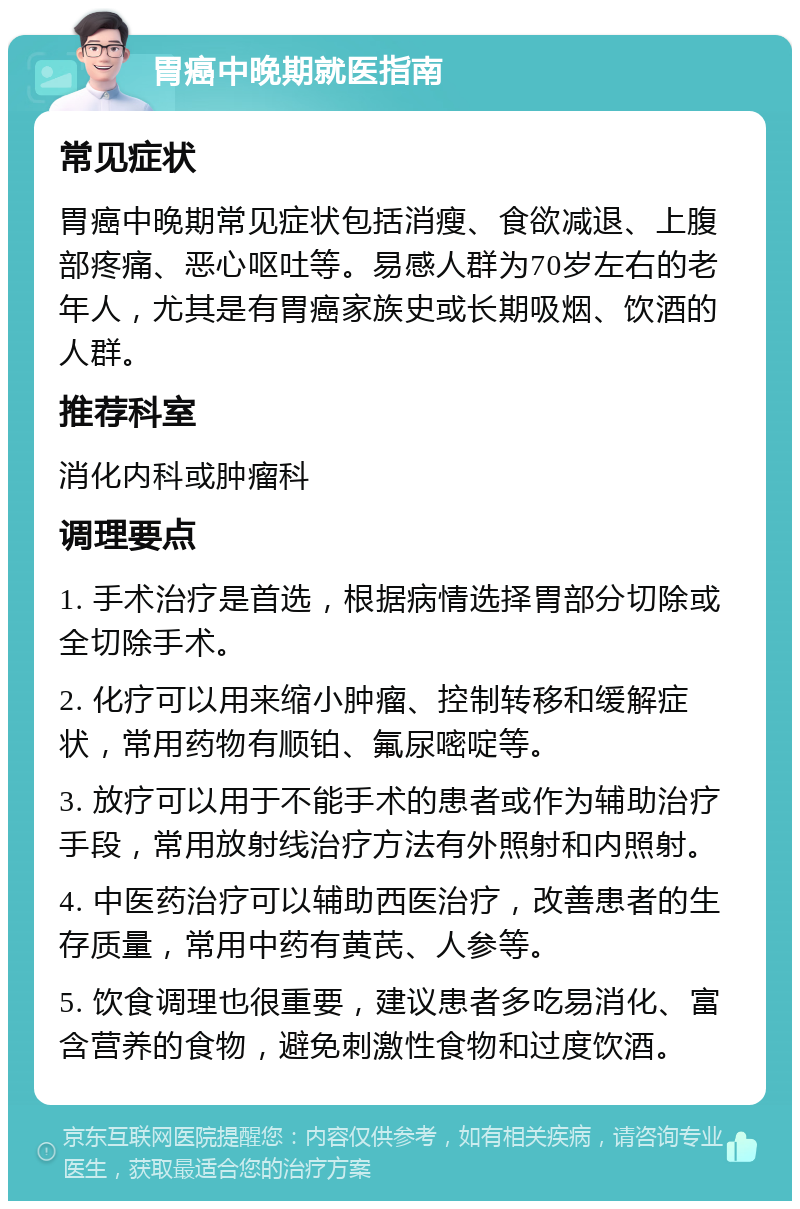 胃癌中晚期就医指南 常见症状 胃癌中晚期常见症状包括消瘦、食欲减退、上腹部疼痛、恶心呕吐等。易感人群为70岁左右的老年人，尤其是有胃癌家族史或长期吸烟、饮酒的人群。 推荐科室 消化内科或肿瘤科 调理要点 1. 手术治疗是首选，根据病情选择胃部分切除或全切除手术。 2. 化疗可以用来缩小肿瘤、控制转移和缓解症状，常用药物有顺铂、氟尿嘧啶等。 3. 放疗可以用于不能手术的患者或作为辅助治疗手段，常用放射线治疗方法有外照射和内照射。 4. 中医药治疗可以辅助西医治疗，改善患者的生存质量，常用中药有黄芪、人参等。 5. 饮食调理也很重要，建议患者多吃易消化、富含营养的食物，避免刺激性食物和过度饮酒。