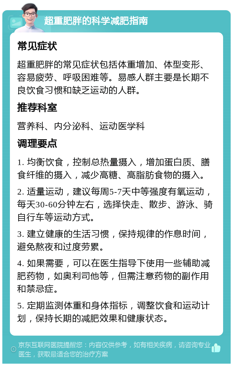 超重肥胖的科学减肥指南 常见症状 超重肥胖的常见症状包括体重增加、体型变形、容易疲劳、呼吸困难等。易感人群主要是长期不良饮食习惯和缺乏运动的人群。 推荐科室 营养科、内分泌科、运动医学科 调理要点 1. 均衡饮食，控制总热量摄入，增加蛋白质、膳食纤维的摄入，减少高糖、高脂肪食物的摄入。 2. 适量运动，建议每周5-7天中等强度有氧运动，每天30-60分钟左右，选择快走、散步、游泳、骑自行车等运动方式。 3. 建立健康的生活习惯，保持规律的作息时间，避免熬夜和过度劳累。 4. 如果需要，可以在医生指导下使用一些辅助减肥药物，如奥利司他等，但需注意药物的副作用和禁忌症。 5. 定期监测体重和身体指标，调整饮食和运动计划，保持长期的减肥效果和健康状态。