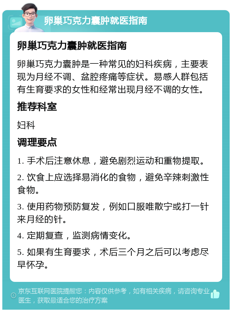 卵巢巧克力囊肿就医指南 卵巢巧克力囊肿就医指南 卵巢巧克力囊肿是一种常见的妇科疾病，主要表现为月经不调、盆腔疼痛等症状。易感人群包括有生育要求的女性和经常出现月经不调的女性。 推荐科室 妇科 调理要点 1. 手术后注意休息，避免剧烈运动和重物提取。 2. 饮食上应选择易消化的食物，避免辛辣刺激性食物。 3. 使用药物预防复发，例如口服唯散宁或打一针来月经的针。 4. 定期复查，监测病情变化。 5. 如果有生育要求，术后三个月之后可以考虑尽早怀孕。