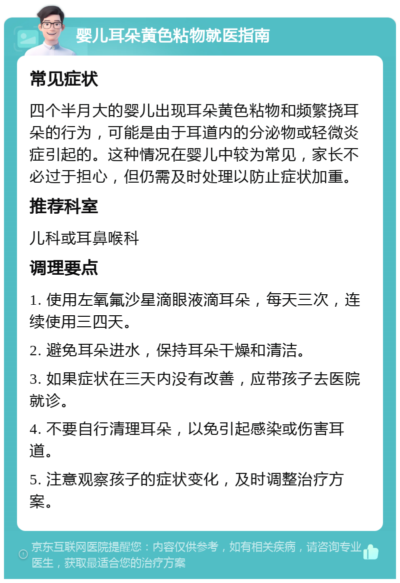 婴儿耳朵黄色粘物就医指南 常见症状 四个半月大的婴儿出现耳朵黄色粘物和频繁挠耳朵的行为，可能是由于耳道内的分泌物或轻微炎症引起的。这种情况在婴儿中较为常见，家长不必过于担心，但仍需及时处理以防止症状加重。 推荐科室 儿科或耳鼻喉科 调理要点 1. 使用左氧氟沙星滴眼液滴耳朵，每天三次，连续使用三四天。 2. 避免耳朵进水，保持耳朵干燥和清洁。 3. 如果症状在三天内没有改善，应带孩子去医院就诊。 4. 不要自行清理耳朵，以免引起感染或伤害耳道。 5. 注意观察孩子的症状变化，及时调整治疗方案。