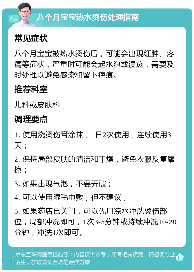 八个月宝宝热水烫伤处理指南 常见症状 八个月宝宝被热水烫伤后，可能会出现红肿、疼痛等症状，严重时可能会起水泡或溃疡，需要及时处理以避免感染和留下疤痕。 推荐科室 儿科或皮肤科 调理要点 1. 使用烧烫伤膏涂抹，1日2次使用，连续使用3天； 2. 保持局部皮肤的清洁和干燥，避免衣服反复摩擦； 3. 如果出现气泡，不要弄破； 4. 可以使用湿毛巾敷，但不建议； 5. 如果药店已关门，可以先用凉水冲洗烫伤部位，局部冲洗即可，1次3-5分钟或持续冲洗10-20分钟，冲洗1次即可。