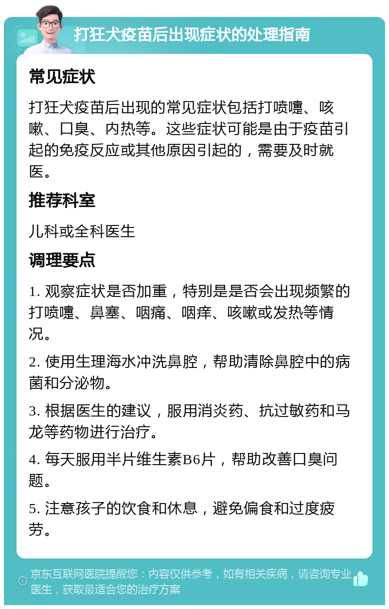 打狂犬疫苗后出现症状的处理指南 常见症状 打狂犬疫苗后出现的常见症状包括打喷嚏、咳嗽、口臭、内热等。这些症状可能是由于疫苗引起的免疫反应或其他原因引起的，需要及时就医。 推荐科室 儿科或全科医生 调理要点 1. 观察症状是否加重，特别是是否会出现频繁的打喷嚏、鼻塞、咽痛、咽痒、咳嗽或发热等情况。 2. 使用生理海水冲洗鼻腔，帮助清除鼻腔中的病菌和分泌物。 3. 根据医生的建议，服用消炎药、抗过敏药和马龙等药物进行治疗。 4. 每天服用半片维生素B6片，帮助改善口臭问题。 5. 注意孩子的饮食和休息，避免偏食和过度疲劳。