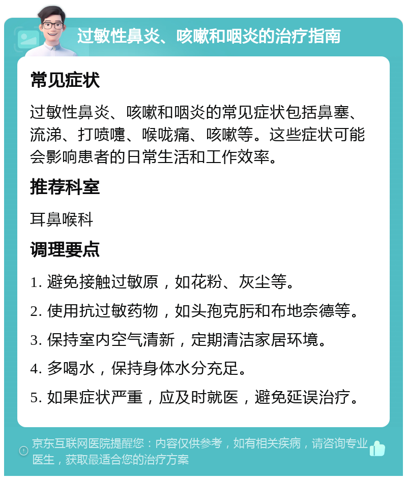 过敏性鼻炎、咳嗽和咽炎的治疗指南 常见症状 过敏性鼻炎、咳嗽和咽炎的常见症状包括鼻塞、流涕、打喷嚏、喉咙痛、咳嗽等。这些症状可能会影响患者的日常生活和工作效率。 推荐科室 耳鼻喉科 调理要点 1. 避免接触过敏原，如花粉、灰尘等。 2. 使用抗过敏药物，如头孢克肟和布地奈德等。 3. 保持室内空气清新，定期清洁家居环境。 4. 多喝水，保持身体水分充足。 5. 如果症状严重，应及时就医，避免延误治疗。