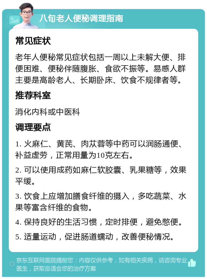 八旬老人便秘调理指南 常见症状 老年人便秘常见症状包括一周以上未解大便、排便困难、便秘伴随腹胀、食欲不振等。易感人群主要是高龄老人、长期卧床、饮食不规律者等。 推荐科室 消化内科或中医科 调理要点 1. 火麻仁、黄芪、肉苁蓉等中药可以润肠通便、补益虚劳，正常用量为10克左右。 2. 可以使用成药如麻仁软胶囊、乳果糖等，效果平缓。 3. 饮食上应增加膳食纤维的摄入，多吃蔬菜、水果等富含纤维的食物。 4. 保持良好的生活习惯，定时排便，避免憋便。 5. 适量运动，促进肠道蠕动，改善便秘情况。