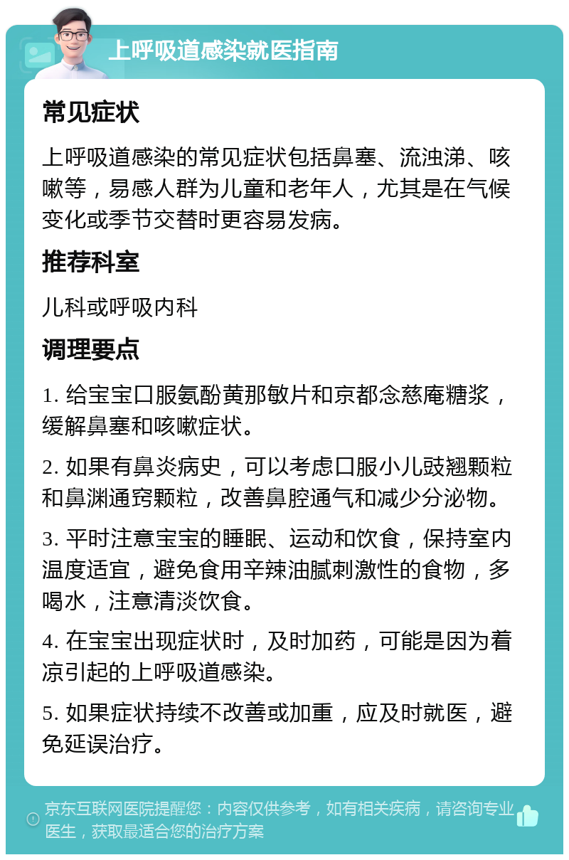 上呼吸道感染就医指南 常见症状 上呼吸道感染的常见症状包括鼻塞、流浊涕、咳嗽等，易感人群为儿童和老年人，尤其是在气候变化或季节交替时更容易发病。 推荐科室 儿科或呼吸内科 调理要点 1. 给宝宝口服氨酚黄那敏片和京都念慈庵糖浆，缓解鼻塞和咳嗽症状。 2. 如果有鼻炎病史，可以考虑口服小儿豉翘颗粒和鼻渊通窍颗粒，改善鼻腔通气和减少分泌物。 3. 平时注意宝宝的睡眠、运动和饮食，保持室内温度适宜，避免食用辛辣油腻刺激性的食物，多喝水，注意清淡饮食。 4. 在宝宝出现症状时，及时加药，可能是因为着凉引起的上呼吸道感染。 5. 如果症状持续不改善或加重，应及时就医，避免延误治疗。