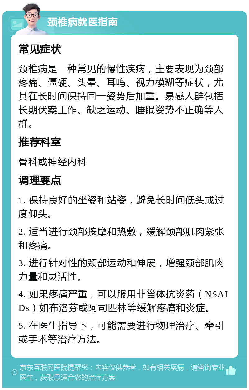 颈椎病就医指南 常见症状 颈椎病是一种常见的慢性疾病，主要表现为颈部疼痛、僵硬、头晕、耳鸣、视力模糊等症状，尤其在长时间保持同一姿势后加重。易感人群包括长期伏案工作、缺乏运动、睡眠姿势不正确等人群。 推荐科室 骨科或神经内科 调理要点 1. 保持良好的坐姿和站姿，避免长时间低头或过度仰头。 2. 适当进行颈部按摩和热敷，缓解颈部肌肉紧张和疼痛。 3. 进行针对性的颈部运动和伸展，增强颈部肌肉力量和灵活性。 4. 如果疼痛严重，可以服用非甾体抗炎药（NSAIDs）如布洛芬或阿司匹林等缓解疼痛和炎症。 5. 在医生指导下，可能需要进行物理治疗、牵引或手术等治疗方法。