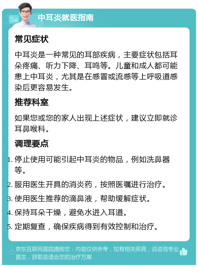 中耳炎就医指南 常见症状 中耳炎是一种常见的耳部疾病，主要症状包括耳朵疼痛、听力下降、耳鸣等。儿童和成人都可能患上中耳炎，尤其是在感冒或流感等上呼吸道感染后更容易发生。 推荐科室 如果您或您的家人出现上述症状，建议立即就诊耳鼻喉科。 调理要点 停止使用可能引起中耳炎的物品，例如洗鼻器等。 服用医生开具的消炎药，按照医嘱进行治疗。 使用医生推荐的滴鼻液，帮助缓解症状。 保持耳朵干燥，避免水进入耳道。 定期复查，确保疾病得到有效控制和治疗。