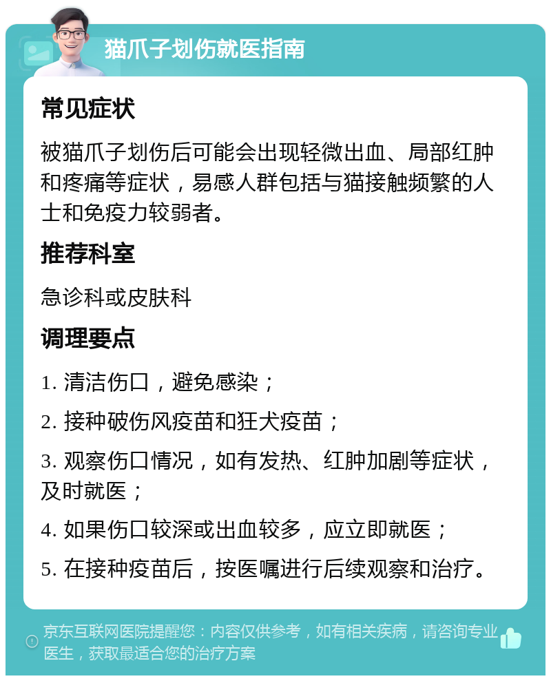 猫爪子划伤就医指南 常见症状 被猫爪子划伤后可能会出现轻微出血、局部红肿和疼痛等症状，易感人群包括与猫接触频繁的人士和免疫力较弱者。 推荐科室 急诊科或皮肤科 调理要点 1. 清洁伤口，避免感染； 2. 接种破伤风疫苗和狂犬疫苗； 3. 观察伤口情况，如有发热、红肿加剧等症状，及时就医； 4. 如果伤口较深或出血较多，应立即就医； 5. 在接种疫苗后，按医嘱进行后续观察和治疗。