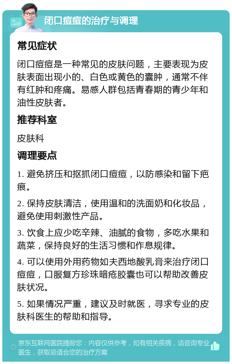 闭口痘痘的治疗与调理 常见症状 闭口痘痘是一种常见的皮肤问题，主要表现为皮肤表面出现小的、白色或黄色的囊肿，通常不伴有红肿和疼痛。易感人群包括青春期的青少年和油性皮肤者。 推荐科室 皮肤科 调理要点 1. 避免挤压和抠抓闭口痘痘，以防感染和留下疤痕。 2. 保持皮肤清洁，使用温和的洗面奶和化妆品，避免使用刺激性产品。 3. 饮食上应少吃辛辣、油腻的食物，多吃水果和蔬菜，保持良好的生活习惯和作息规律。 4. 可以使用外用药物如夫西地酸乳膏来治疗闭口痘痘，口服复方珍珠暗疮胶囊也可以帮助改善皮肤状况。 5. 如果情况严重，建议及时就医，寻求专业的皮肤科医生的帮助和指导。