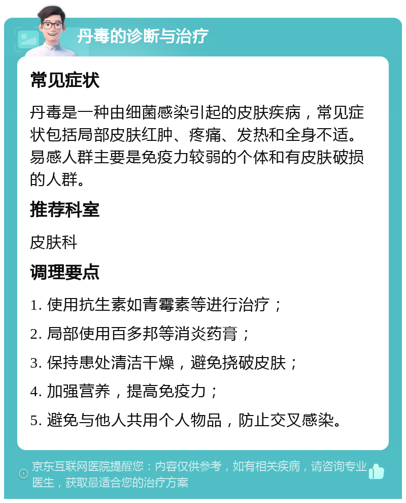 丹毒的诊断与治疗 常见症状 丹毒是一种由细菌感染引起的皮肤疾病，常见症状包括局部皮肤红肿、疼痛、发热和全身不适。易感人群主要是免疫力较弱的个体和有皮肤破损的人群。 推荐科室 皮肤科 调理要点 1. 使用抗生素如青霉素等进行治疗； 2. 局部使用百多邦等消炎药膏； 3. 保持患处清洁干燥，避免挠破皮肤； 4. 加强营养，提高免疫力； 5. 避免与他人共用个人物品，防止交叉感染。