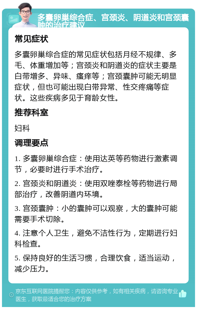 多囊卵巢综合症、宫颈炎、阴道炎和宫颈囊肿的治疗建议 常见症状 多囊卵巢综合症的常见症状包括月经不规律、多毛、体重增加等；宫颈炎和阴道炎的症状主要是白带增多、异味、瘙痒等；宫颈囊肿可能无明显症状，但也可能出现白带异常、性交疼痛等症状。这些疾病多见于育龄女性。 推荐科室 妇科 调理要点 1. 多囊卵巢综合症：使用达英等药物进行激素调节，必要时进行手术治疗。 2. 宫颈炎和阴道炎：使用双唑泰栓等药物进行局部治疗，改善阴道内环境。 3. 宫颈囊肿：小的囊肿可以观察，大的囊肿可能需要手术切除。 4. 注意个人卫生，避免不洁性行为，定期进行妇科检查。 5. 保持良好的生活习惯，合理饮食，适当运动，减少压力。