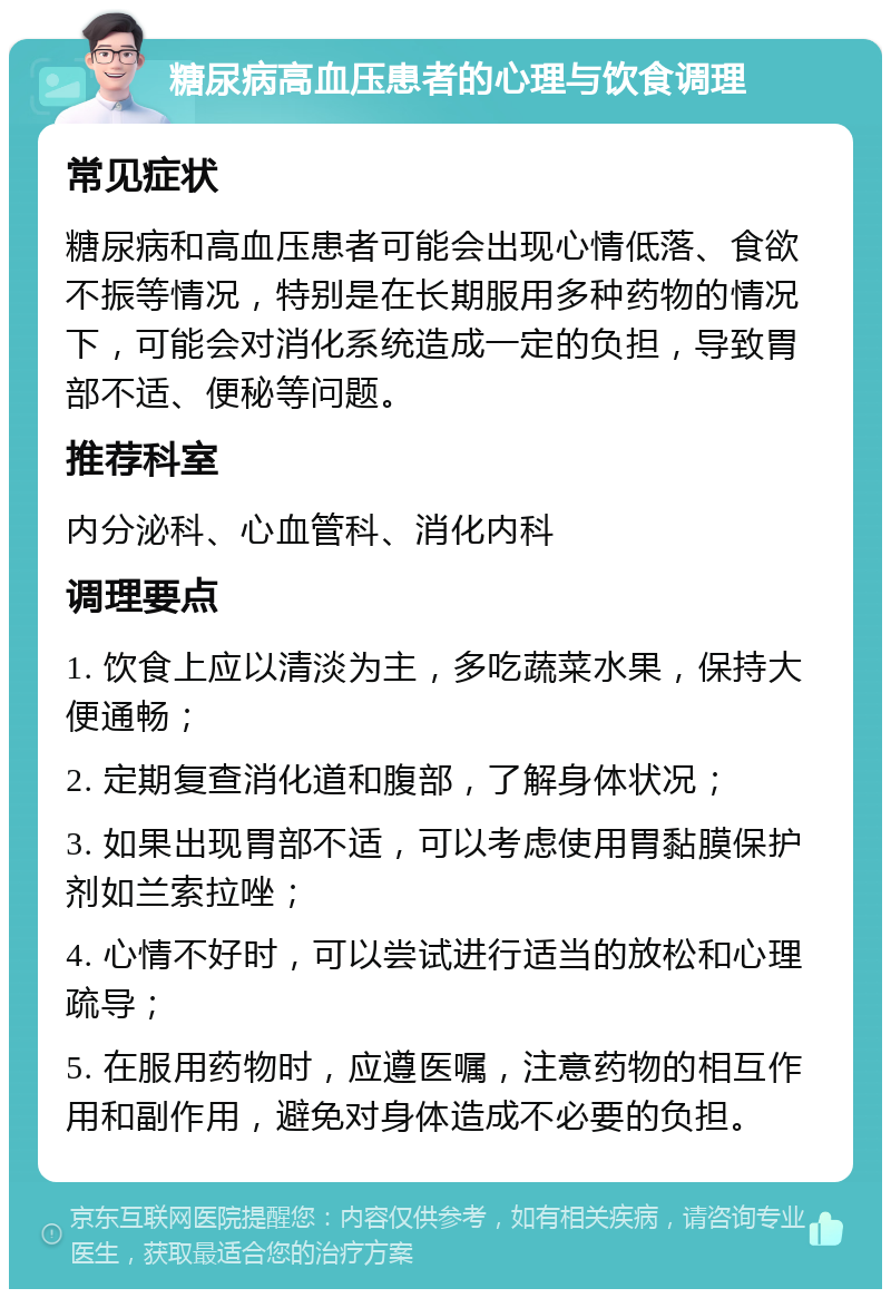 糖尿病高血压患者的心理与饮食调理 常见症状 糖尿病和高血压患者可能会出现心情低落、食欲不振等情况，特别是在长期服用多种药物的情况下，可能会对消化系统造成一定的负担，导致胃部不适、便秘等问题。 推荐科室 内分泌科、心血管科、消化内科 调理要点 1. 饮食上应以清淡为主，多吃蔬菜水果，保持大便通畅； 2. 定期复查消化道和腹部，了解身体状况； 3. 如果出现胃部不适，可以考虑使用胃黏膜保护剂如兰索拉唑； 4. 心情不好时，可以尝试进行适当的放松和心理疏导； 5. 在服用药物时，应遵医嘱，注意药物的相互作用和副作用，避免对身体造成不必要的负担。