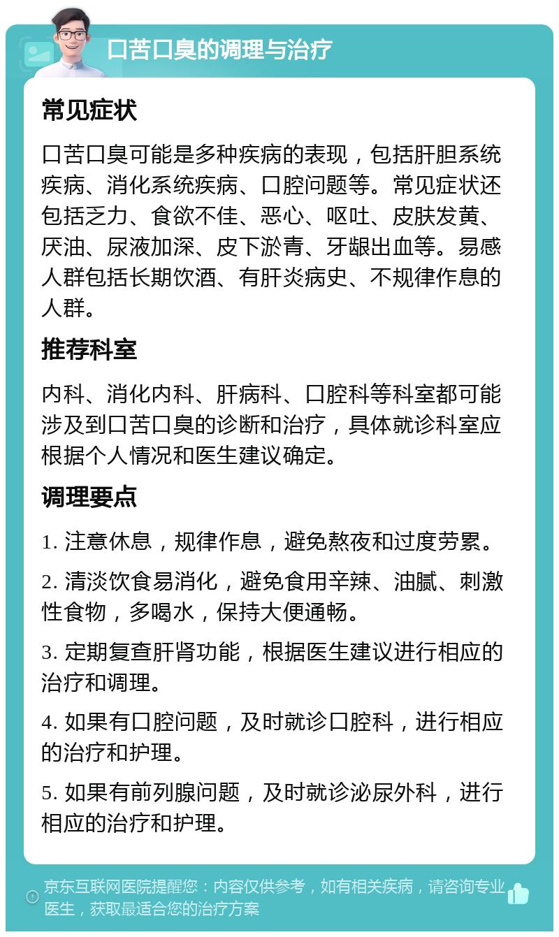 口苦口臭的调理与治疗 常见症状 口苦口臭可能是多种疾病的表现，包括肝胆系统疾病、消化系统疾病、口腔问题等。常见症状还包括乏力、食欲不佳、恶心、呕吐、皮肤发黄、厌油、尿液加深、皮下淤青、牙龈出血等。易感人群包括长期饮酒、有肝炎病史、不规律作息的人群。 推荐科室 内科、消化内科、肝病科、口腔科等科室都可能涉及到口苦口臭的诊断和治疗，具体就诊科室应根据个人情况和医生建议确定。 调理要点 1. 注意休息，规律作息，避免熬夜和过度劳累。 2. 清淡饮食易消化，避免食用辛辣、油腻、刺激性食物，多喝水，保持大便通畅。 3. 定期复查肝肾功能，根据医生建议进行相应的治疗和调理。 4. 如果有口腔问题，及时就诊口腔科，进行相应的治疗和护理。 5. 如果有前列腺问题，及时就诊泌尿外科，进行相应的治疗和护理。