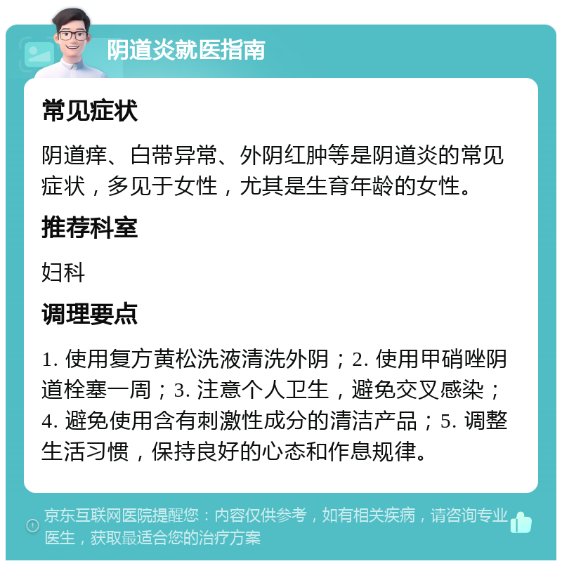 阴道炎就医指南 常见症状 阴道痒、白带异常、外阴红肿等是阴道炎的常见症状，多见于女性，尤其是生育年龄的女性。 推荐科室 妇科 调理要点 1. 使用复方黄松洗液清洗外阴；2. 使用甲硝唑阴道栓塞一周；3. 注意个人卫生，避免交叉感染；4. 避免使用含有刺激性成分的清洁产品；5. 调整生活习惯，保持良好的心态和作息规律。