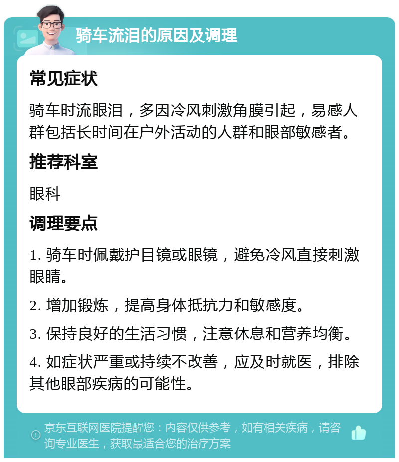 骑车流泪的原因及调理 常见症状 骑车时流眼泪，多因冷风刺激角膜引起，易感人群包括长时间在户外活动的人群和眼部敏感者。 推荐科室 眼科 调理要点 1. 骑车时佩戴护目镜或眼镜，避免冷风直接刺激眼睛。 2. 增加锻炼，提高身体抵抗力和敏感度。 3. 保持良好的生活习惯，注意休息和营养均衡。 4. 如症状严重或持续不改善，应及时就医，排除其他眼部疾病的可能性。