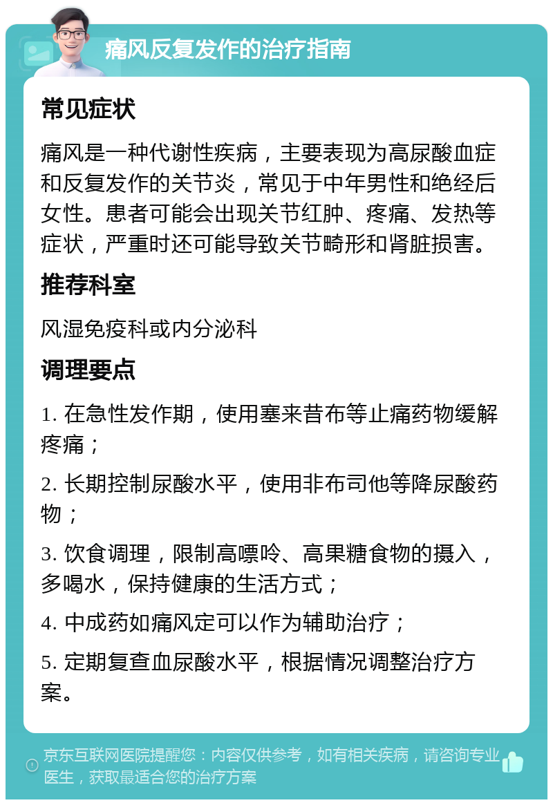 痛风反复发作的治疗指南 常见症状 痛风是一种代谢性疾病，主要表现为高尿酸血症和反复发作的关节炎，常见于中年男性和绝经后女性。患者可能会出现关节红肿、疼痛、发热等症状，严重时还可能导致关节畸形和肾脏损害。 推荐科室 风湿免疫科或内分泌科 调理要点 1. 在急性发作期，使用塞来昔布等止痛药物缓解疼痛； 2. 长期控制尿酸水平，使用非布司他等降尿酸药物； 3. 饮食调理，限制高嘌呤、高果糖食物的摄入，多喝水，保持健康的生活方式； 4. 中成药如痛风定可以作为辅助治疗； 5. 定期复查血尿酸水平，根据情况调整治疗方案。