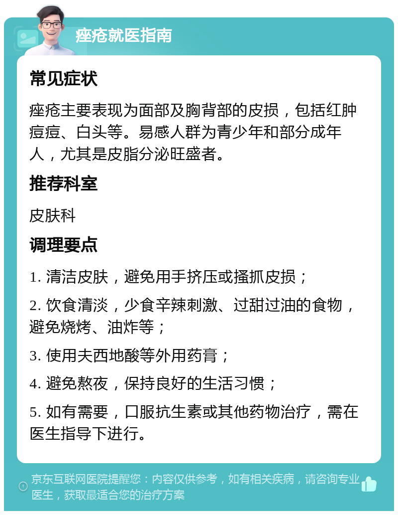 痤疮就医指南 常见症状 痤疮主要表现为面部及胸背部的皮损，包括红肿痘痘、白头等。易感人群为青少年和部分成年人，尤其是皮脂分泌旺盛者。 推荐科室 皮肤科 调理要点 1. 清洁皮肤，避免用手挤压或搔抓皮损； 2. 饮食清淡，少食辛辣刺激、过甜过油的食物，避免烧烤、油炸等； 3. 使用夫西地酸等外用药膏； 4. 避免熬夜，保持良好的生活习惯； 5. 如有需要，口服抗生素或其他药物治疗，需在医生指导下进行。