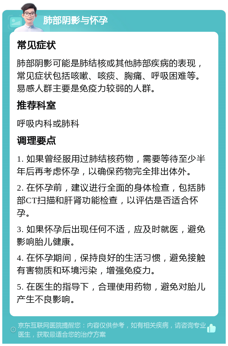 肺部阴影与怀孕 常见症状 肺部阴影可能是肺结核或其他肺部疾病的表现，常见症状包括咳嗽、咳痰、胸痛、呼吸困难等。易感人群主要是免疫力较弱的人群。 推荐科室 呼吸内科或肺科 调理要点 1. 如果曾经服用过肺结核药物，需要等待至少半年后再考虑怀孕，以确保药物完全排出体外。 2. 在怀孕前，建议进行全面的身体检查，包括肺部CT扫描和肝肾功能检查，以评估是否适合怀孕。 3. 如果怀孕后出现任何不适，应及时就医，避免影响胎儿健康。 4. 在怀孕期间，保持良好的生活习惯，避免接触有害物质和环境污染，增强免疫力。 5. 在医生的指导下，合理使用药物，避免对胎儿产生不良影响。