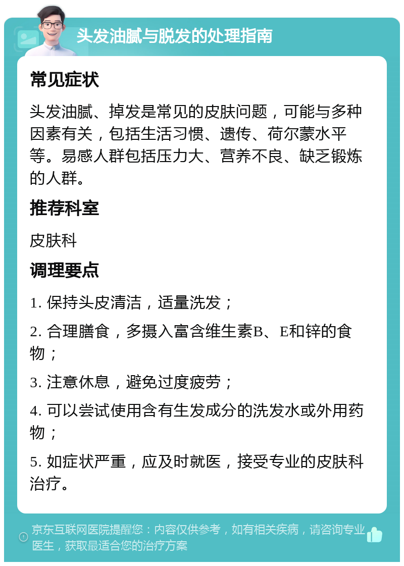 头发油腻与脱发的处理指南 常见症状 头发油腻、掉发是常见的皮肤问题，可能与多种因素有关，包括生活习惯、遗传、荷尔蒙水平等。易感人群包括压力大、营养不良、缺乏锻炼的人群。 推荐科室 皮肤科 调理要点 1. 保持头皮清洁，适量洗发； 2. 合理膳食，多摄入富含维生素B、E和锌的食物； 3. 注意休息，避免过度疲劳； 4. 可以尝试使用含有生发成分的洗发水或外用药物； 5. 如症状严重，应及时就医，接受专业的皮肤科治疗。